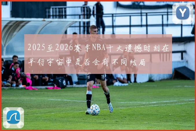 2025至2026赛季NBA十大遗憾时刻在平行宇宙中是否会有不同结局