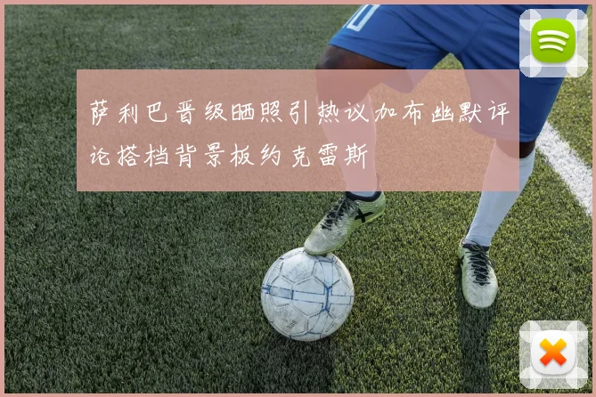 萨利巴晋级晒照引热议加布幽默评论搭档背景板约克雷斯