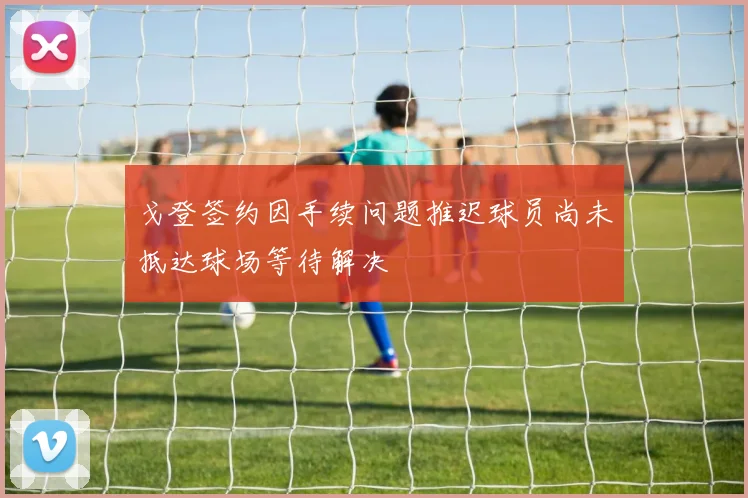 戈登签约因手续问题推迟球员尚未抵达球场等待解决