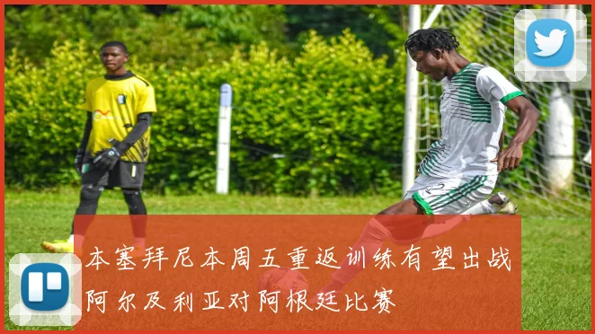 本塞拜尼本周五重返训练有望出战阿尔及利亚对阿根廷比赛