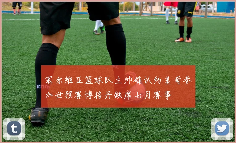 塞尔维亚篮球队主帅确认约基奇参加世预赛博格丹缺席七月赛事