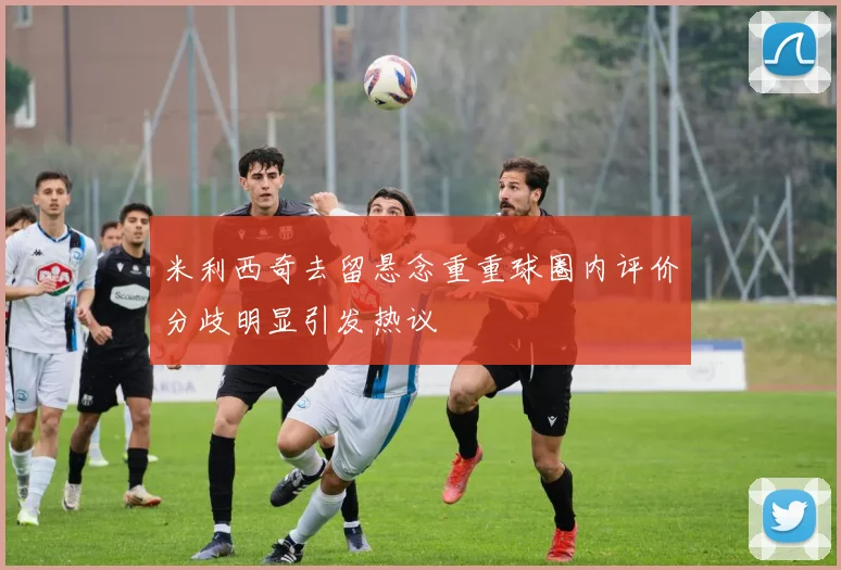 米利西奇去留悬念重重球圈内评价分歧明显引发热议