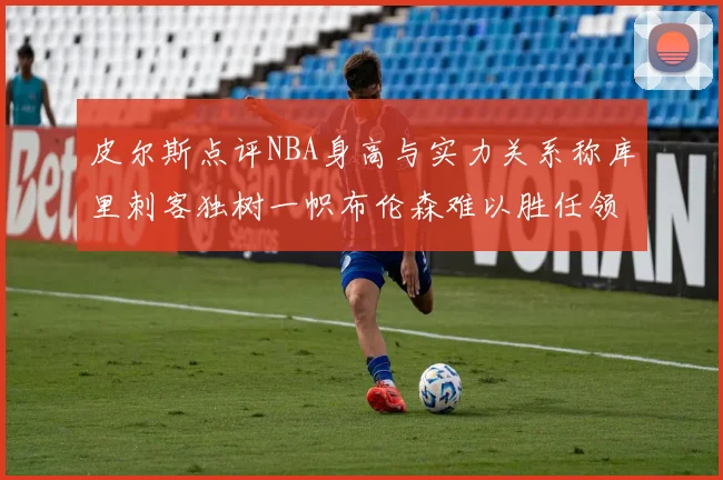 皮尔斯点评NBA身高与实力关系称库里刺客独树一帜布伦森难以胜任领袖角色