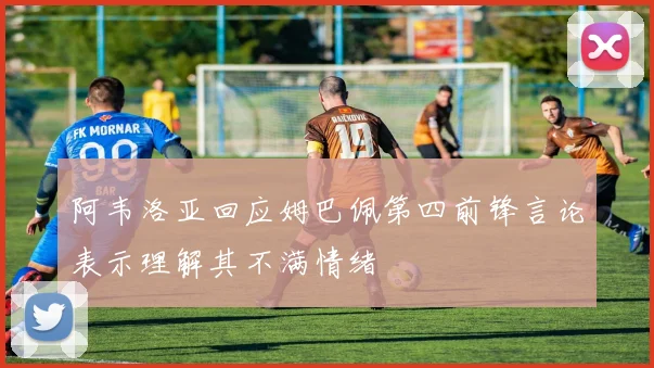 阿韦洛亚回应姆巴佩第四前锋言论表示理解其不满情绪