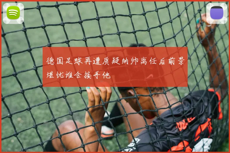 德国足球再遭质疑纳帅离任后前景堪忧谁会接手他