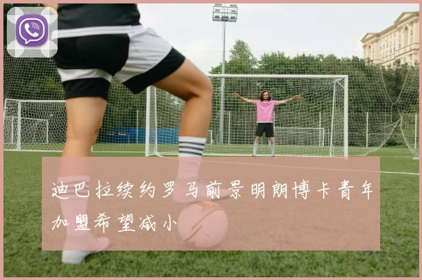 迪巴拉续约罗马前景明朗博卡青年加盟希望减小