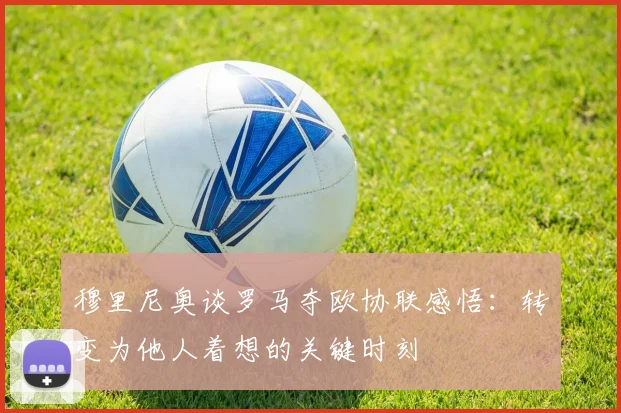 穆里尼奥谈罗马夺欧协联感悟：转变为他人着想的关键时刻