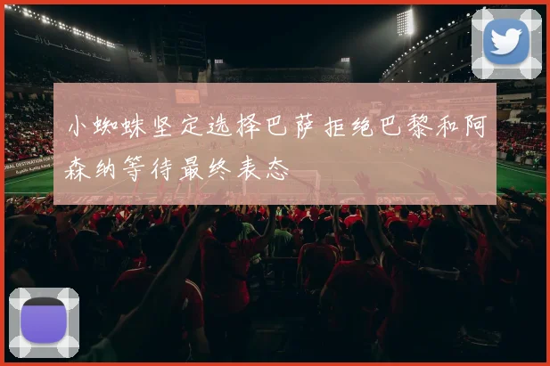 小蜘蛛坚定选择巴萨拒绝巴黎和阿森纳等待最终表态