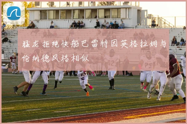 猛龙拒绝快船巴雷特因英格拉姆与伦纳德风格相似
