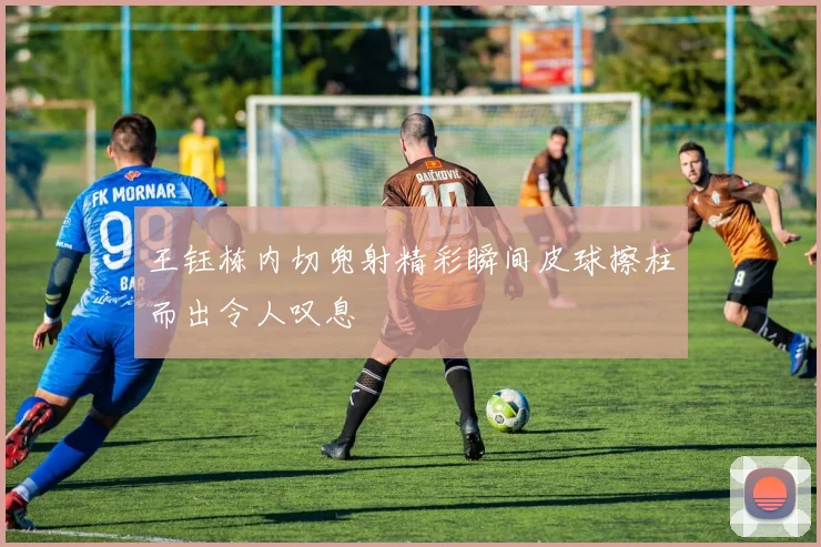 王钰栋内切兜射精彩瞬间皮球擦柱而出令人叹息