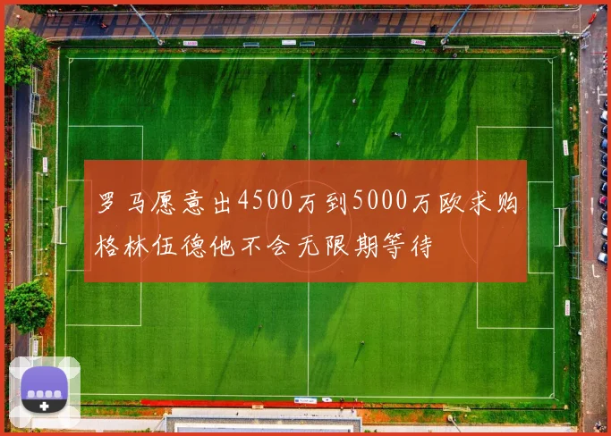 罗马愿意出4500万到5000万欧求购格林伍德他不会无限期等待