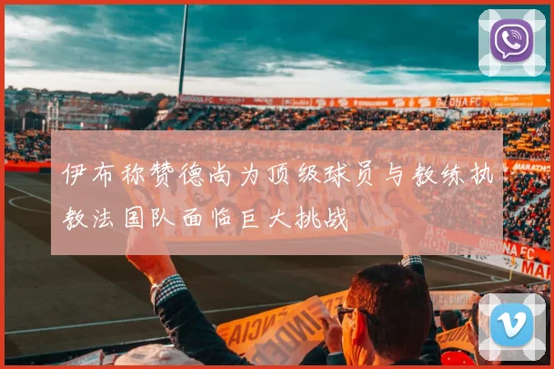伊布称赞德尚为顶级球员与教练执教法国队面临巨大挑战