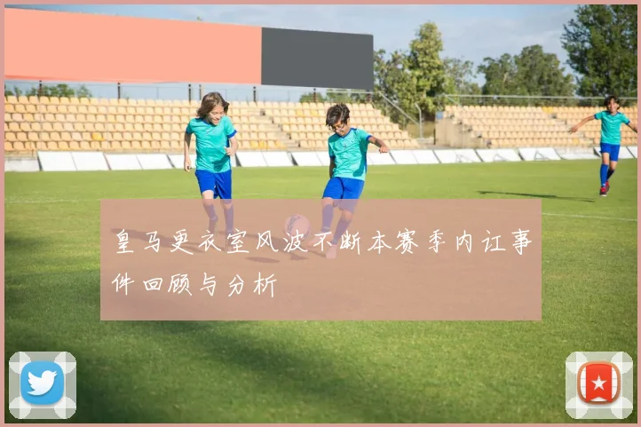 皇马更衣室风波不断本赛季内讧事件回顾与分析