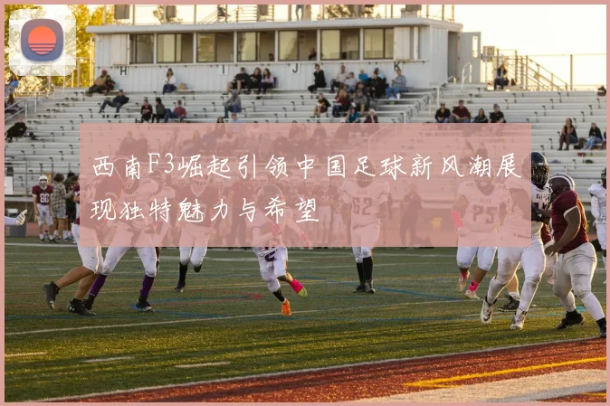 西南F3崛起引领中国足球新风潮展现独特魅力与希望