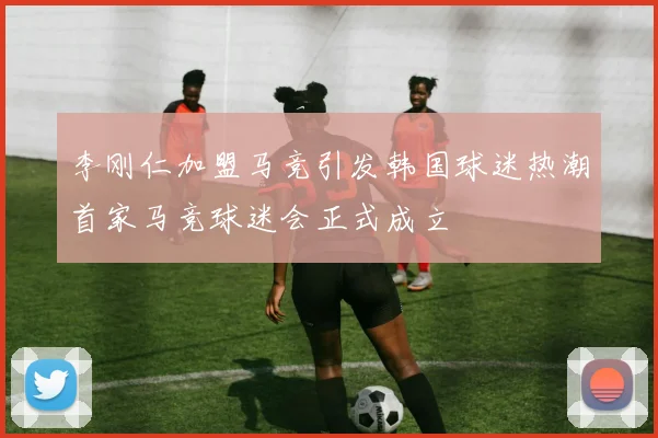 李刚仁加盟马竞引发韩国球迷热潮首家马竞球迷会正式成立