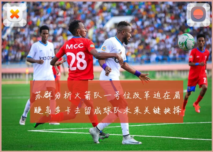 苏群分析火箭队一号位改革迫在眉睫乌多卡去留成球队未来关键抉择