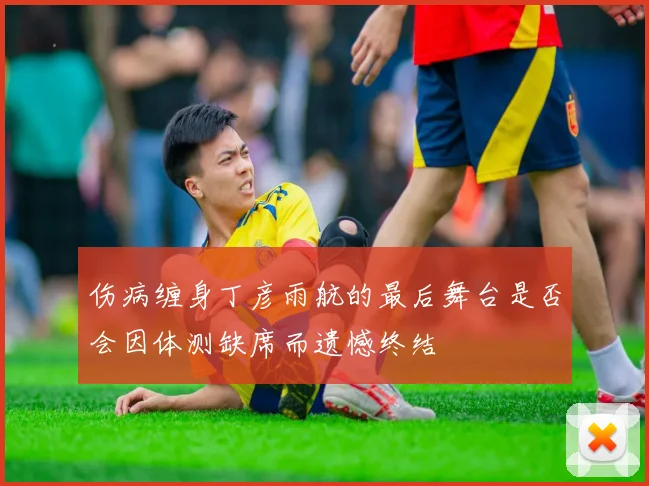 伤病缠身丁彦雨航的最后舞台是否会因体测缺席而遗憾终结